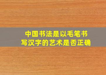 中国书法是以毛笔书写汉字的艺术是否正确