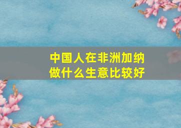 中国人在非洲加纳做什么生意比较好