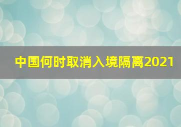 中国何时取消入境隔离2021