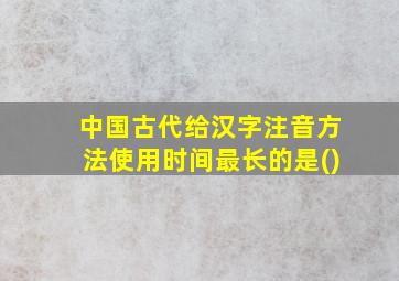 中国古代给汉字注音方法使用时间最长的是()