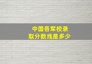 中国各军校录取分数线是多少