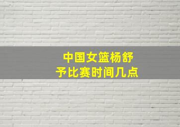 中国女篮杨舒予比赛时间几点