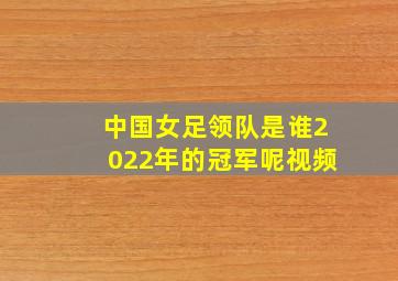 中国女足领队是谁2022年的冠军呢视频