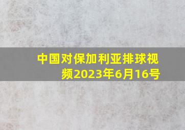 中国对保加利亚排球视频2023年6月16号