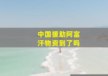 中国援助阿富汗物资到了吗