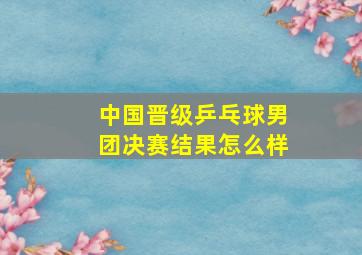 中国晋级乒乓球男团决赛结果怎么样