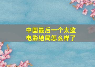 中国最后一个太监电影结局怎么样了