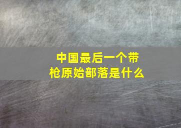 中国最后一个带枪原始部落是什么