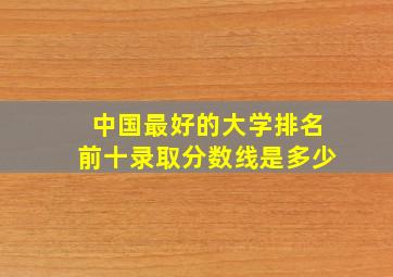 中国最好的大学排名前十录取分数线是多少