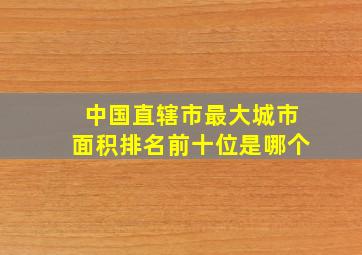 中国直辖市最大城市面积排名前十位是哪个