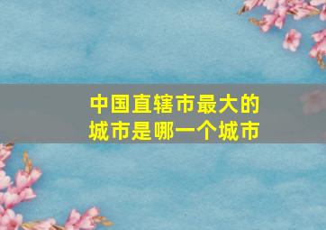 中国直辖市最大的城市是哪一个城市