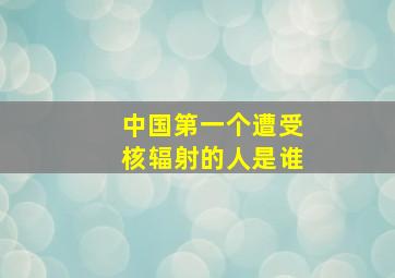 中国第一个遭受核辐射的人是谁