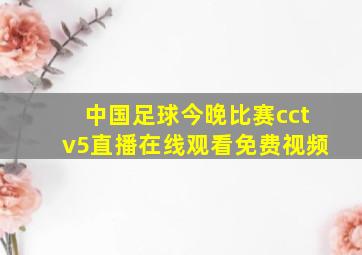 中国足球今晚比赛cctv5直播在线观看免费视频