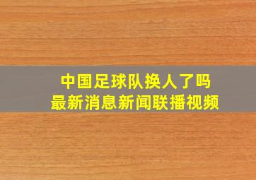 中国足球队换人了吗最新消息新闻联播视频