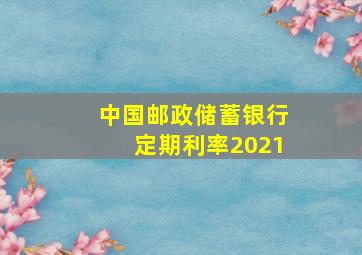 中国邮政储蓄银行定期利率2021