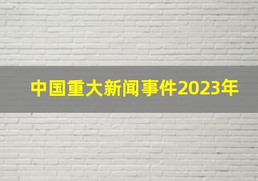 中国重大新闻事件2023年