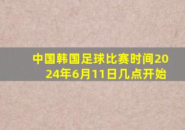 中国韩国足球比赛时间2024年6月11日几点开始