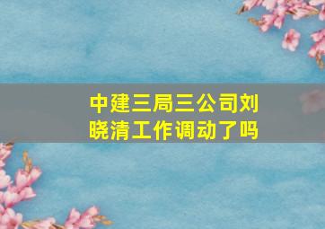 中建三局三公司刘晓清工作调动了吗