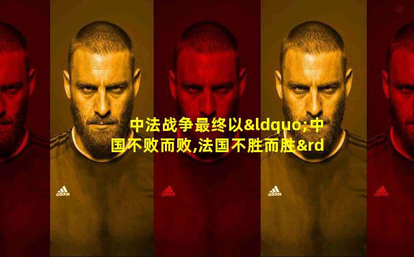 中法战争最终以“中国不败而败,法国不胜而胜”结束