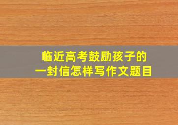 临近高考鼓励孩子的一封信怎样写作文题目