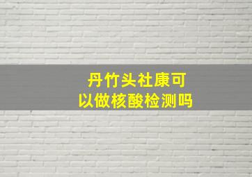 丹竹头社康可以做核酸检测吗