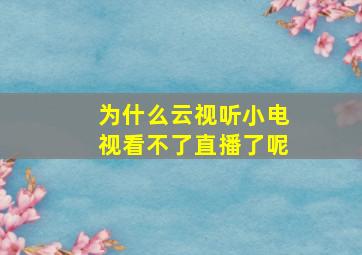 为什么云视听小电视看不了直播了呢