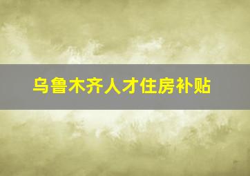 乌鲁木齐人才住房补贴