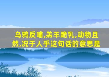 乌鸦反哺,羔羊跪乳,动物且然,况于人乎这句话的意思是