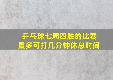 乒乓球七局四胜的比赛最多可打几分钟休息时间