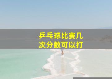 乒乓球比赛几次分数可以打