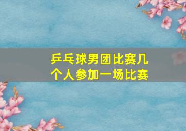 乒乓球男团比赛几个人参加一场比赛