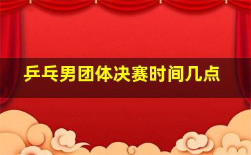 乒乓男团体决赛时间几点