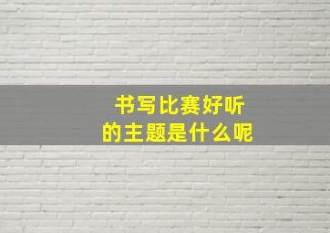 书写比赛好听的主题是什么呢