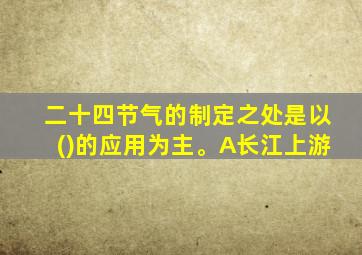 二十四节气的制定之处是以()的应用为主。A长江上游