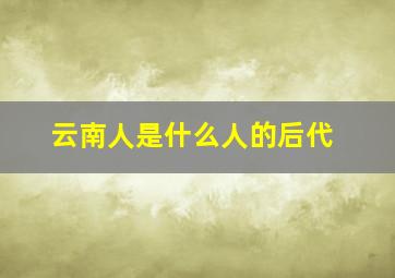 云南人是什么人的后代