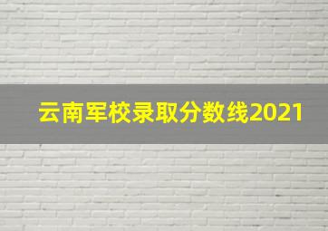 云南军校录取分数线2021