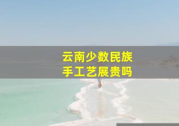 云南少数民族手工艺展贵吗