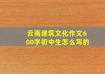 云南建筑文化作文600字初中生怎么写的