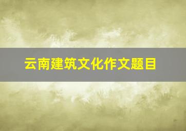 云南建筑文化作文题目