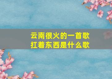 云南很火的一首歌扛着东西是什么歌