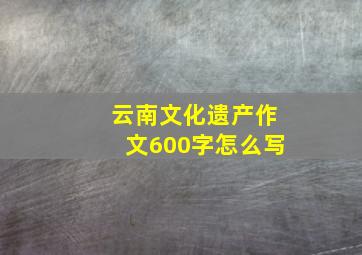 云南文化遗产作文600字怎么写