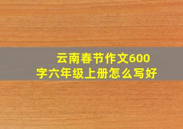 云南春节作文600字六年级上册怎么写好