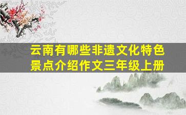 云南有哪些非遗文化特色景点介绍作文三年级上册