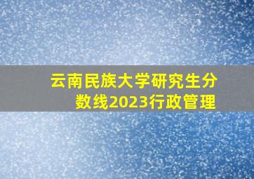 云南民族大学研究生分数线2023行政管理