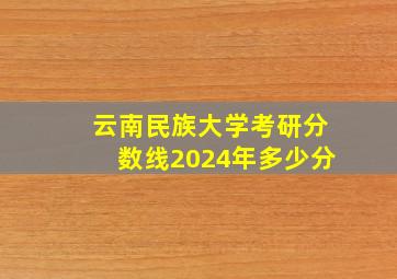 云南民族大学考研分数线2024年多少分