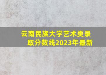 云南民族大学艺术类录取分数线2023年最新