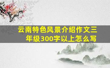 云南特色风景介绍作文三年级300字以上怎么写