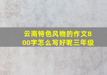 云南特色风物的作文800字怎么写好呢三年级