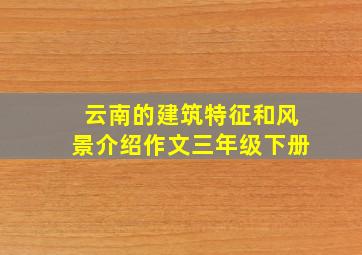 云南的建筑特征和风景介绍作文三年级下册