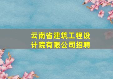 云南省建筑工程设计院有限公司招聘